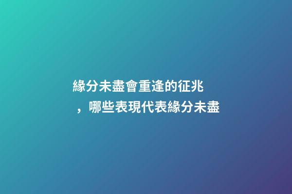 緣分未盡會重逢的征兆，哪些表現代表緣分未盡